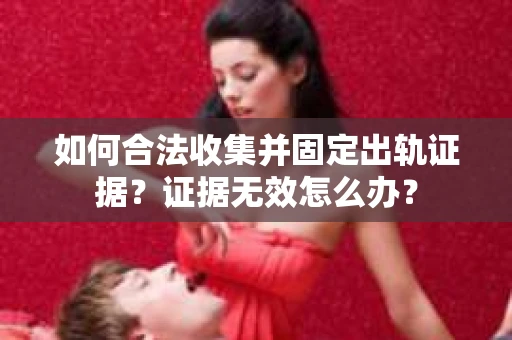 如何合法收集并固定出轨证据？证据无效怎么办？