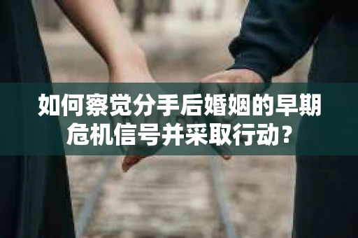 如何察觉分手后婚姻的早期危机信号并采取行动？