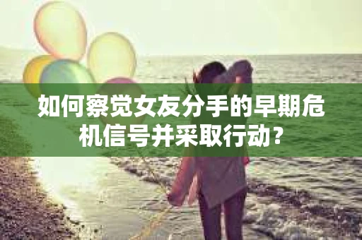 如何察觉女友分手的早期危机信号并采取行动？