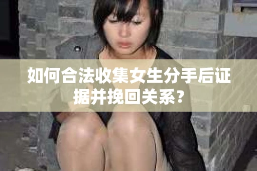 如何合法收集女生分手后证据并挽回关系？