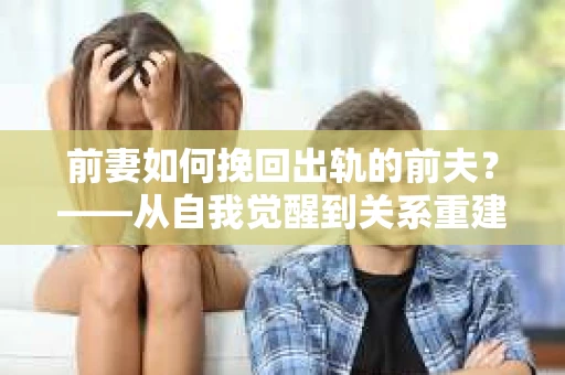 前妻如何挽回出轨的前夫？——从自我觉醒到关系重建的全面指南