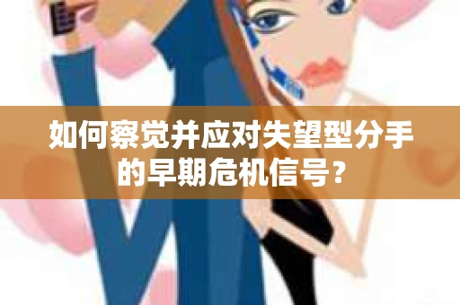 如何察觉并应对失望型分手的早期危机信号？