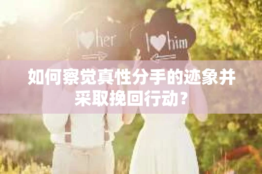 如何察觉真性分手的迹象并采取挽回行动？