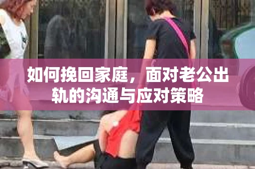 如何挽回家庭，面对老公出轨的沟通与应对策略