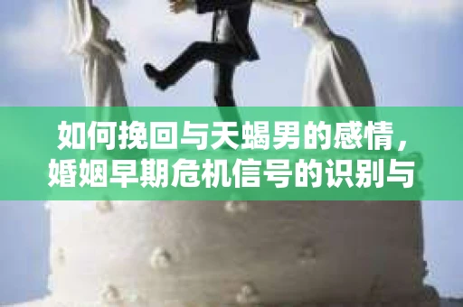 如何挽回与天蝎男的感情，婚姻早期危机信号的识别与应对