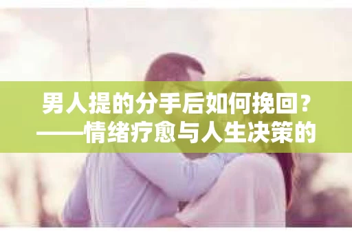 男人提的分手后如何挽回?——情绪疗愈与人生决策的干货指南 男人提的分手后如何挽回?——情绪疗愈与人生决策的干货指南