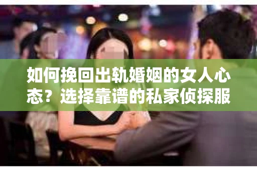 如何挽回出轨婚姻的女人心态？选择靠谱的私家侦探服务指南