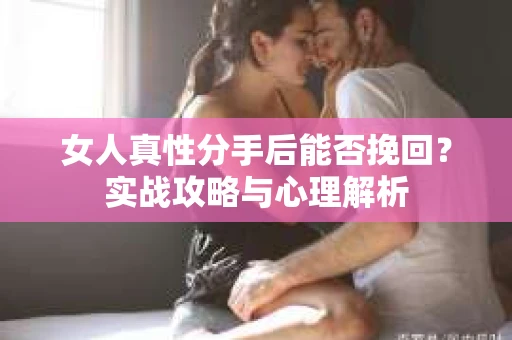 女人真性分手后能否挽回？实战攻略与心理解析