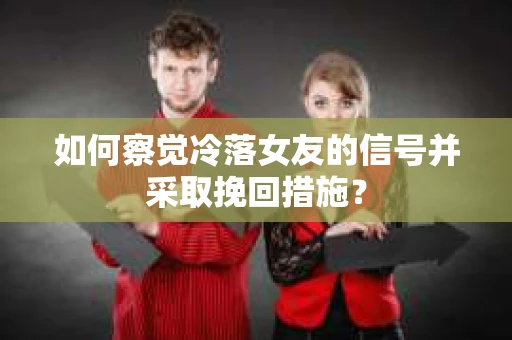 如何察觉冷落女友的信号并采取挽回措施？