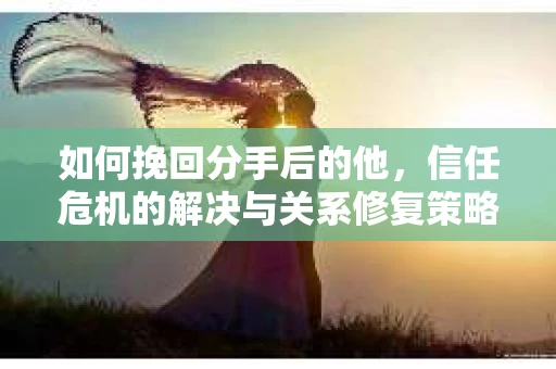 如何挽回分手后的他，信任危机的解决与关系修复策略