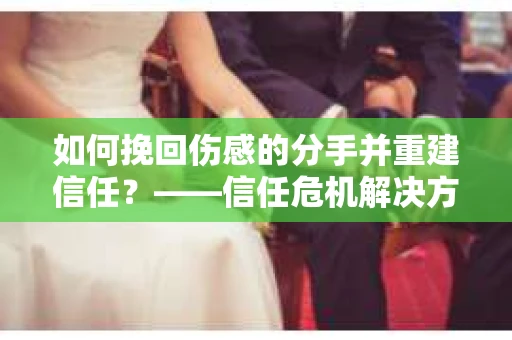 如何挽回伤感的分手并重建信任?——信任危机解决方案 如何挽回伤感的分手并重建信任?——信任危机解决方案