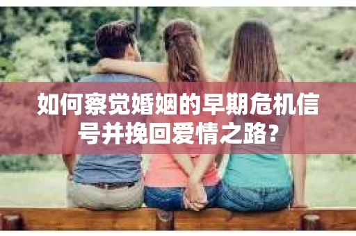 如何察觉婚姻的早期危机信号并挽回爱情之路？