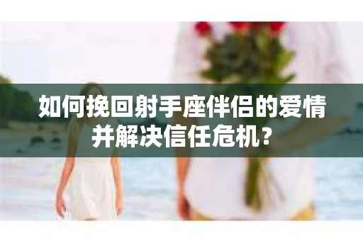 如何挽回射手座伴侣的爱情并解决信任危机？