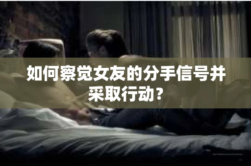 如何察觉女友的分手信号并采取行动？