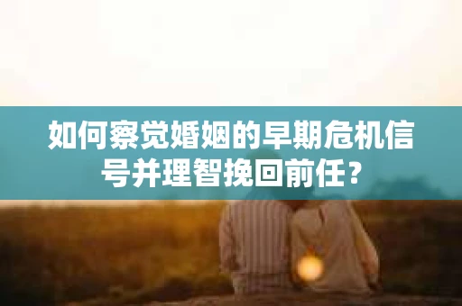 如何察觉婚姻的早期危机信号并理智挽回前任？