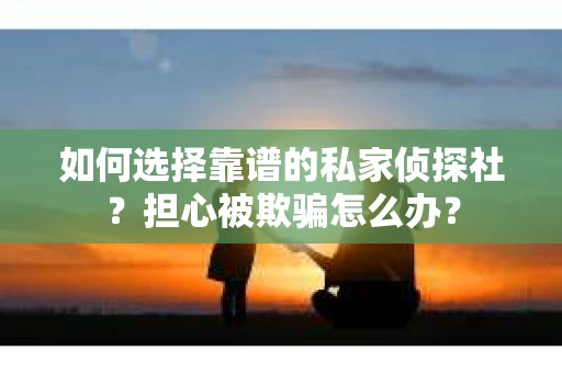 如何选择靠谱的私家侦探社？担心被欺骗怎么办？