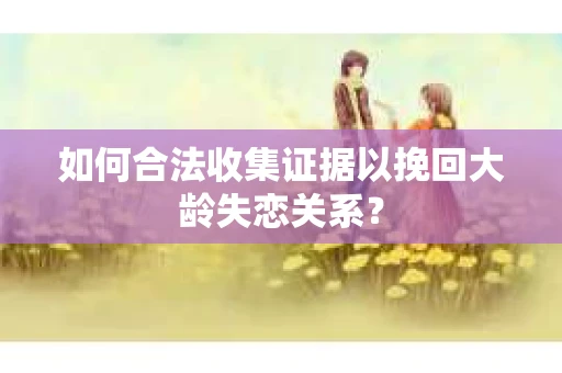 如何合法收集证据以挽回大龄失恋关系？