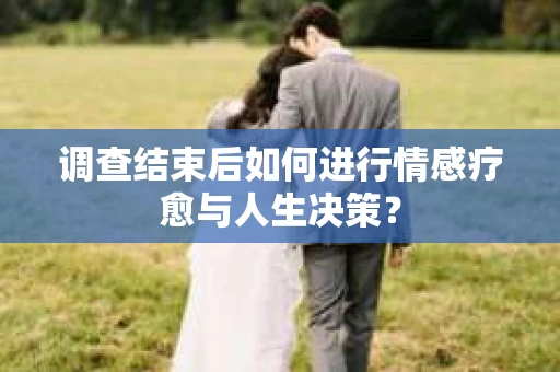 调查结束后如何进行情感疗愈与人生决策？