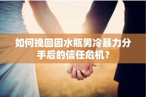 如何挽回因水瓶男冷暴力分手后的信任危机？