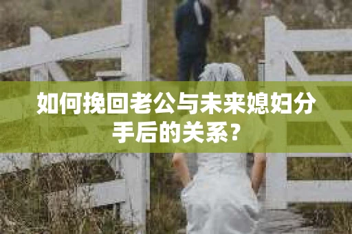 如何挽回老公与未来媳妇分手后的关系？