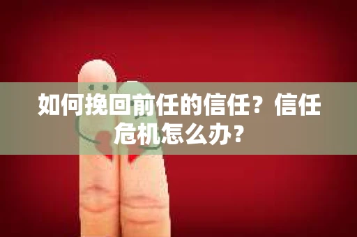 如何挽回前任的信任？信任危机怎么办？