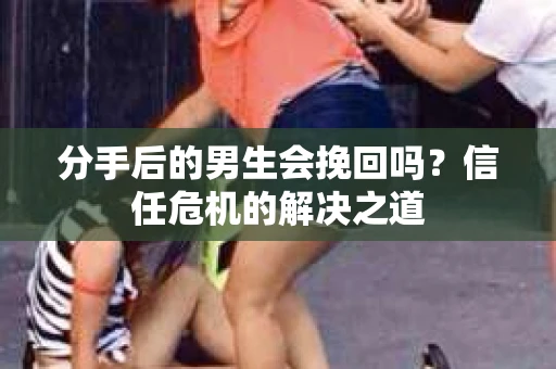 分手后的男生会挽回吗？信任危机的解决之道