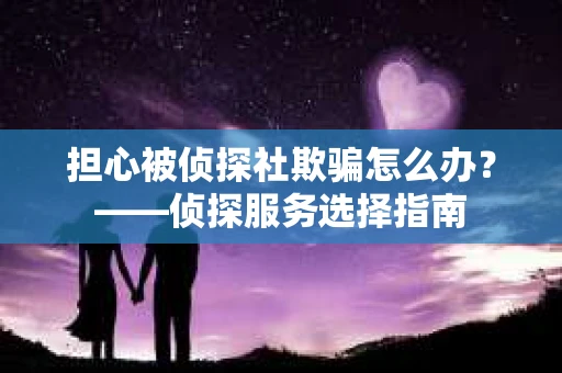 担心被侦探社欺骗怎么办？——侦探服务选择指南